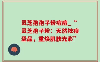 灵芝孢孢子粉痘痘_“灵芝孢子粉：天然祛痘圣品，重焕肌肤光彩”