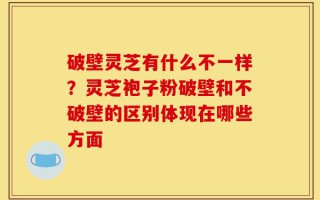 破壁灵芝有什么不一样？灵芝袍子粉破壁和不破壁的区别体现在哪些方面