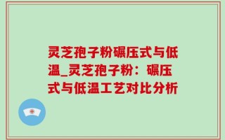 灵芝孢子粉碾压式与低温_灵芝孢子粉：碾压式与低温工艺对比分析