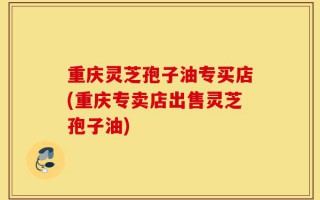 重庆灵芝孢子油专买店(重庆专卖店出售灵芝孢子油)