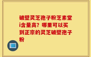 破壁灵芝孢子粉芝素堂i含量高？哪里可以买到正宗的灵芝破壁孢子粉