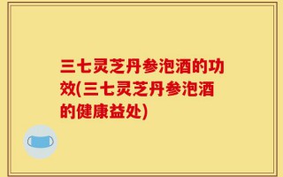 三七灵芝丹参泡酒的功效(三七灵芝丹参泡酒的健康益处)