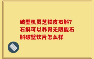 破壁机灵芝铁皮石斛？石斛可以养胃无限能石斛破壁饮片怎么样