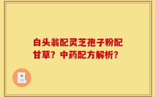 白头翁配灵芝孢子粉配甘草？中药配方解析？