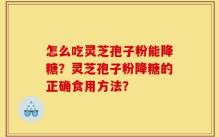 怎么吃灵芝孢子粉能降糖？灵芝孢子粉降糖的正确食用方法？