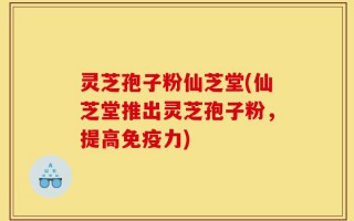 灵芝孢子粉仙芝堂(仙芝堂推出灵芝孢子粉，提高免疫力)