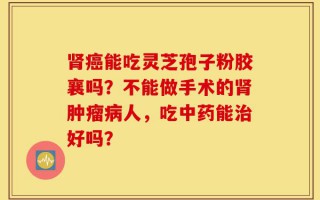 肾癌能吃灵芝孢子粉胶襄吗？不能做手术的肾肿瘤病人，吃中药能治好吗？