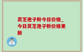 灵芝孢子粉今日价格_今日灵芝孢子粉价格更新