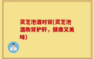 灵芝泡酒对肾(灵芝泡酒助肾护肝，健康又美味)