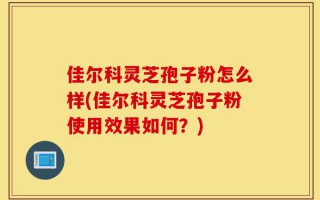 佳尔科灵芝孢子粉怎么样(佳尔科灵芝孢子粉使用效果如何？)