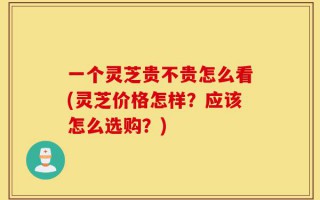 一个灵芝贵不贵怎么看(灵芝价格怎样？应该怎么选购？)