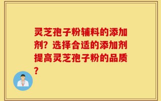 灵芝孢子粉辅料的添加剂？选择合适的添加剂提高灵芝孢子粉的品质？