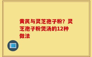 黄芪与灵芝孢子粉？灵芝孢子粉煲汤的12种做法