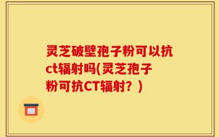 灵芝破壁孢子粉可以抗ct辐射吗(灵芝孢子粉可抗CT辐射？)