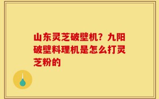 山东灵芝破壁机？九阳破壁料理机是怎么打灵芝粉的