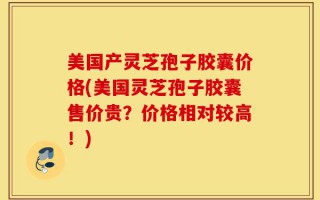 美国产灵芝孢子胶囊价格(美国灵芝孢子胶囊售价贵？价格相对较高！)