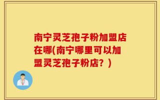 南宁灵芝孢子粉加盟店在哪(南宁哪里可以加盟灵芝孢子粉店？)