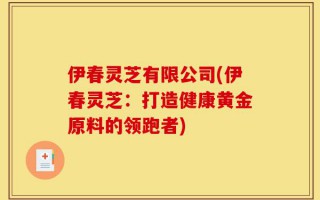 伊春灵芝有限公司(伊春灵芝：打造健康黄金原料的领跑者)