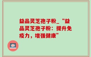益品灵芝孢子粉_“益品灵芝孢子粉：提升免疫力，增强健康”