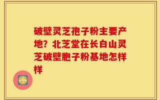 破壁灵芝孢子粉主要产地？北芝堂在长白山灵芝破壁胞子粉基地怎样样