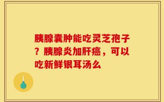 胰腺囊肿能吃灵芝孢子？胰腺炎加肝癌，可以吃新鲜银耳汤么