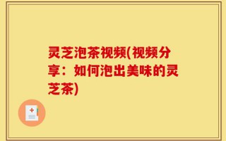 灵芝泡茶视频(视频分享：如何泡出美味的灵芝茶)