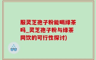 服灵芝孢子粉能喝绿茶吗_灵芝孢子粉与绿茶同饮的可行性探讨)