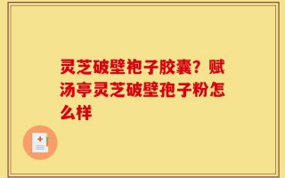 灵芝破壁袍子胶囊？赋汤亭灵芝破壁孢子粉怎么样
