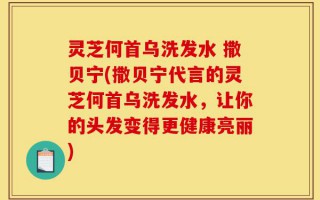 灵芝何首乌洗发水 撒贝宁(撒贝宁代言的灵芝何首乌洗发水，让你的头发变得更健康亮丽)