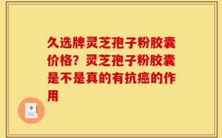久选牌灵芝孢子粉胶囊价格？灵芝孢子粉胶囊是不是真的有抗癌的作用