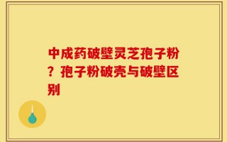 中成药破壁灵芝孢子粉？孢子粉破壳与破壁区别