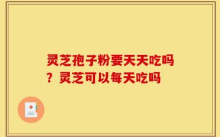 灵芝孢子粉要天天吃吗？灵芝可以每天吃吗