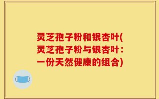 灵芝孢子粉和银杏叶(灵芝孢子粉与银杏叶：一份天然健康的组合)
