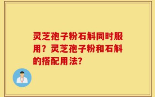 灵芝孢子粉石斛同时服用？灵芝孢子粉和石斛的搭配用法？