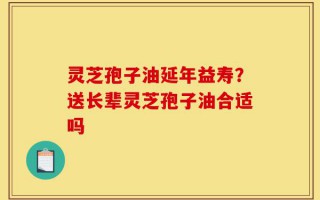 灵芝孢子油延年益寿？送长辈灵芝孢子油合适吗