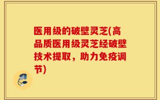 医用级的破壁灵芝(高品质医用级灵芝经破壁技术提取，助力免疫调节)