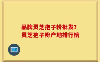 品牌灵芝孢子粉批发？灵芝孢子粉产地排行榜