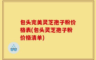 包头完美灵芝孢子粉价格表(包头灵芝孢子粉价格清单)