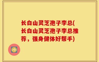 长白山灵芝孢子李总(长白山灵芝孢子李总推荐，强身健体好帮手)