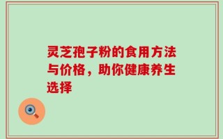 灵芝孢子粉的食用方法与价格，助你健康养生选择
