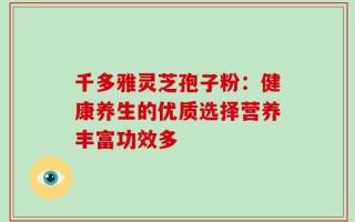 千多雅灵芝孢子粉：健康养生的优质选择营养丰富功效多