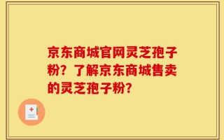 京东商城官网灵芝孢子粉？了解京东商城售卖的灵芝孢子粉？