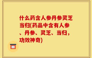 什么药含人参丹参灵芝当归(药品中含有人参、丹参、灵芝、当归，功效神奇)