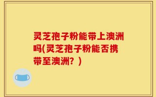 灵芝孢子粉能带上澳洲吗(灵芝孢子粉能否携带至澳洲？)