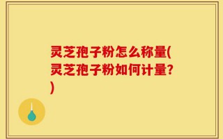 灵芝孢子粉怎么称量(灵芝孢子粉如何计量？)