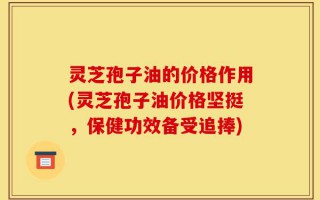 灵芝孢子油的价格作用(灵芝孢子油价格坚挺，保健功效备受追捧)