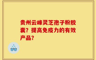贵州云峰灵芝孢子粉胶囊？提高免疫力的有效产品？