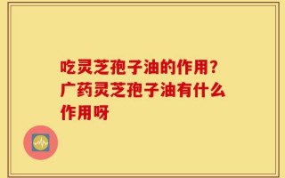 吃灵芝孢子油的作用？广药灵芝孢子油有什么作用呀