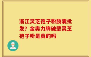 浙江灵芝孢子粉胶囊批发？金奥力牌破壁灵芝孢子粉是真的吗