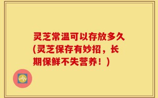 灵芝常温可以存放多久(灵芝保存有妙招，长期保鲜不失营养！)